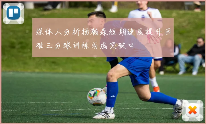媒体人分析杨瀚森短期速度提升困难三分球训练或成突破口