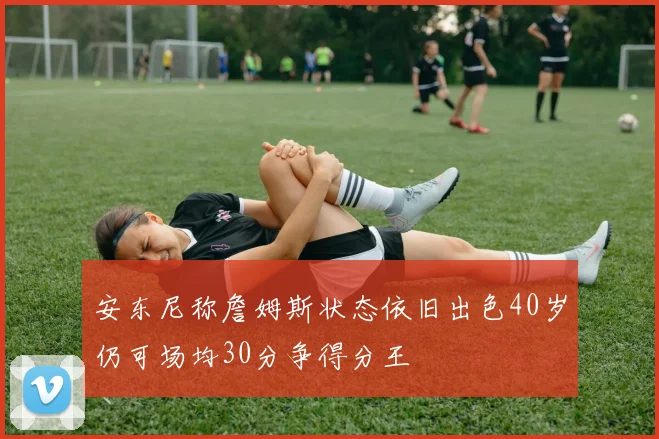 安东尼称詹姆斯状态依旧出色40岁仍可场均30分争得分王