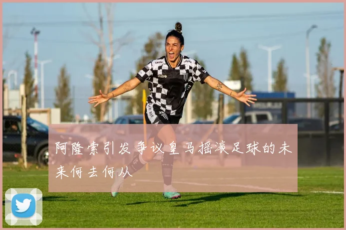阿隆索引发争议皇马摇滚足球的未来何去何从