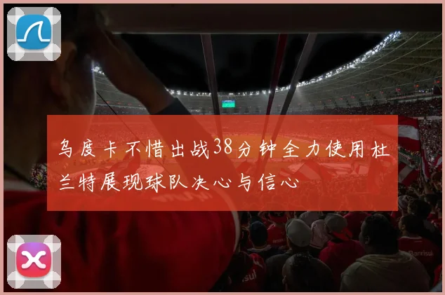 乌度卡不惜出战38分钟全力使用杜兰特展现球队决心与信心