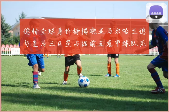德转全球身价榜揭晓亚马尔哈兰德与皇马三巨星占据前五意甲球队无缘前二十