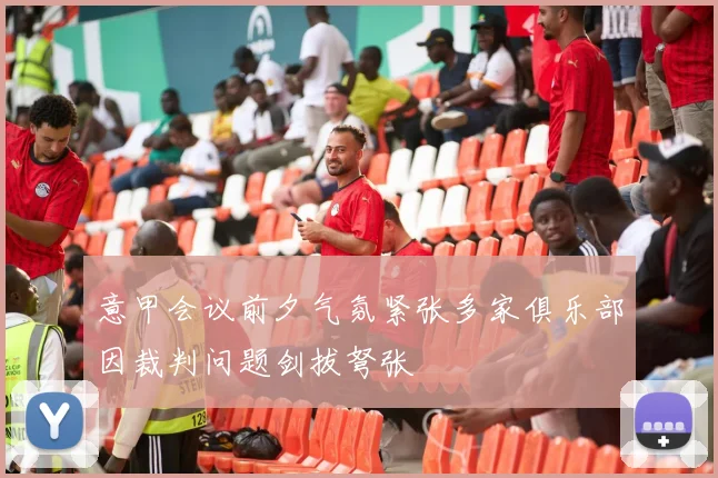 意甲会议前夕气氛紧张多家俱乐部因裁判问题剑拔弩张
