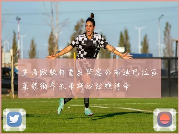 罗马欧联杯首发阵容公布迪巴拉苏莱领衔齐米卡斯沙拉维待命