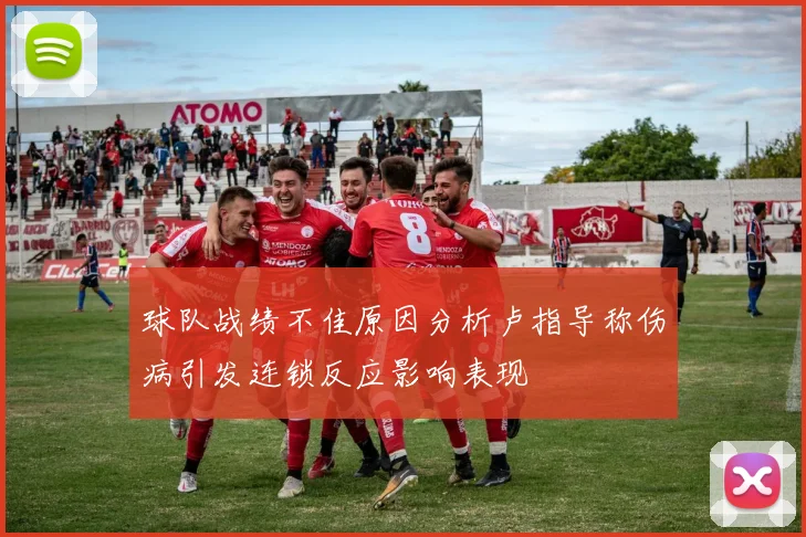 球队战绩不佳原因分析卢指导称伤病引发连锁反应影响表现