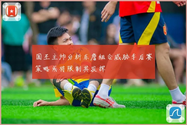 国王主帅分析东詹组合威胁季后赛策略或将限制其发挥