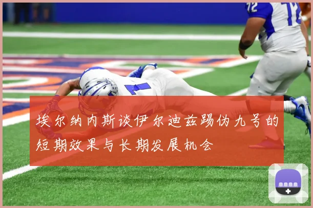 埃尔纳内斯谈伊尔迪兹踢伪九号的短期效果与长期发展机会
