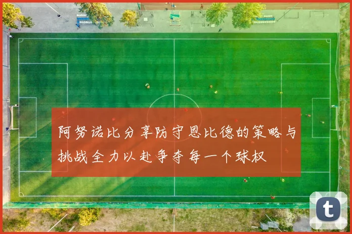 阿努诺比分享防守恩比德的策略与挑战全力以赴争夺每一个球权