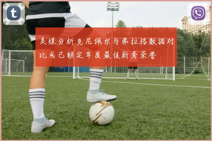 美媒分析克尼佩尔与弗拉格数据对比或已锁定年度最佳新秀荣誉