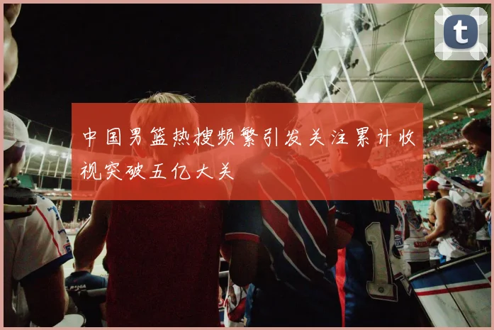 中国男篮热搜频繁引发关注累计收视突破五亿大关