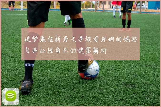 追梦最佳新秀之争埃奇库姆的崛起与弗拉格角色的迷雾解析