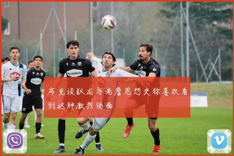 布克谈狄龙与老詹恩怨史称喜欢看到这种激烈场面