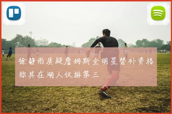 徐静雨质疑詹姆斯全明星替补资格称其在湖人仅排第三