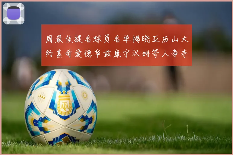 周最佳提名球员名单揭晓亚历山大约基奇爱德华兹康宁汉姆等人争夺荣誉