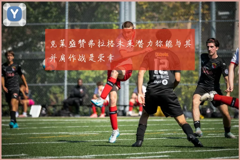 克莱盛赞弗拉格未来潜力称能与其并肩作战是荣幸