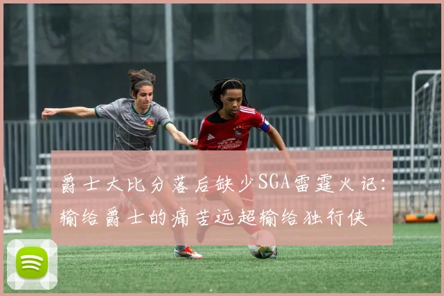 爵士大比分落后缺少SGA雷霆火记：输给爵士的痛苦远超输给独行侠
