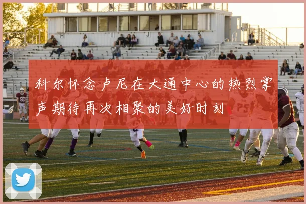科尔怀念卢尼在大通中心的热烈掌声期待再次相聚的美好时刻