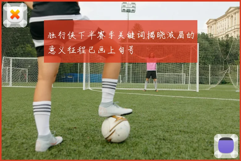 独行侠下半赛季关键词揭晓浓眉的意义征程已画上句号