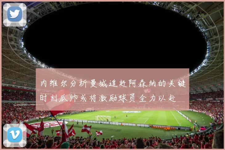 内维尔分析曼城追赶阿森纳的关键时刻瓜帅或将激励球员全力以赴