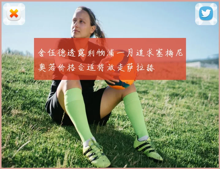 舍伍德透露利物浦一月追求塞梅尼奥若价格合适将放走萨拉赫