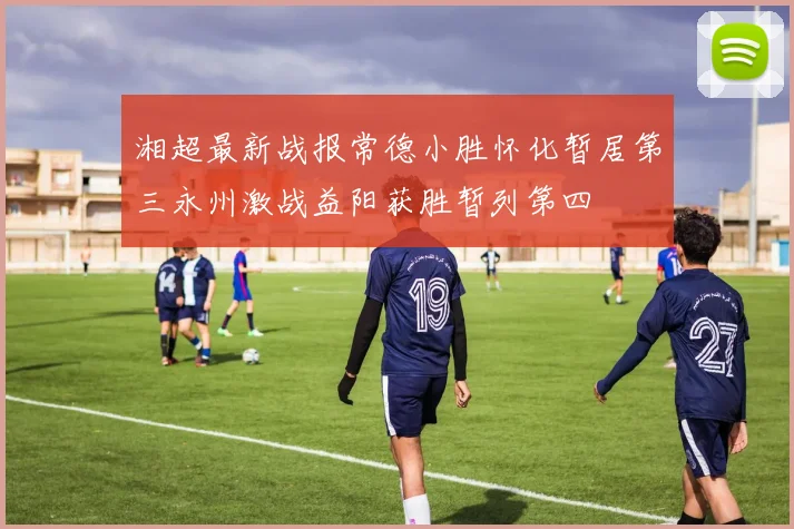 湘超最新战报常德小胜怀化暂居第三永州激战益阳获胜暂列第四