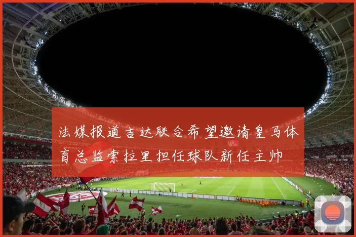 法媒报道吉达联合希望邀请皇马体育总监索拉里担任球队新任主帅